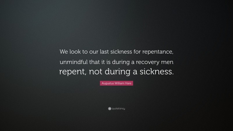 Augustus William Hare Quote: “We look to our last sickness for repentance, unmindful that it is during a recovery men repent, not during a sickness.”