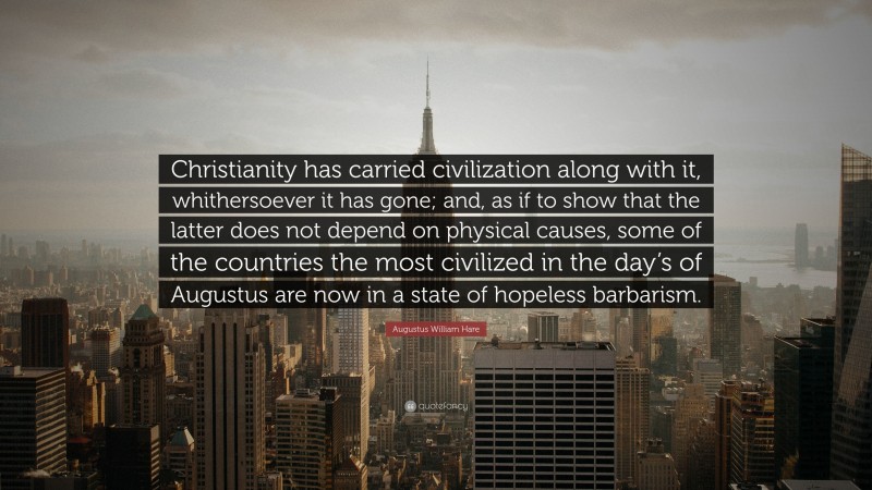 Augustus William Hare Quote: “Christianity has carried civilization along with it, whithersoever it has gone; and, as if to show that the latter does not depend on physical causes, some of the countries the most civilized in the day’s of Augustus are now in a state of hopeless barbarism.”