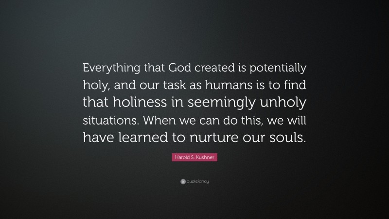 Harold S. Kushner Quote: “Everything that God created is potentially holy, and our task as humans is to find that holiness in seemingly unholy situations. When we can do this, we will have learned to nurture our souls.”