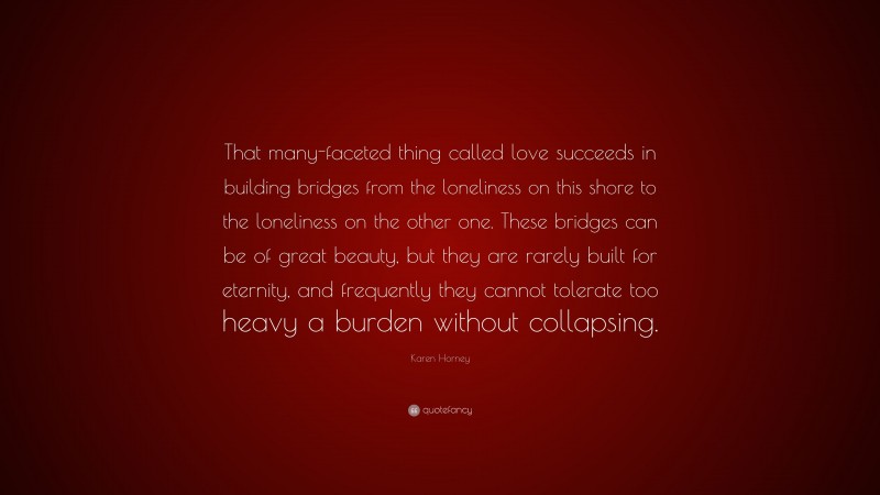 Karen Horney Quote: “That many-faceted thing called love succeeds in building bridges from the loneliness on this shore to the loneliness on the other one. These bridges can be of great beauty, but they are rarely built for eternity, and frequently they cannot tolerate too heavy a burden without collapsing.”