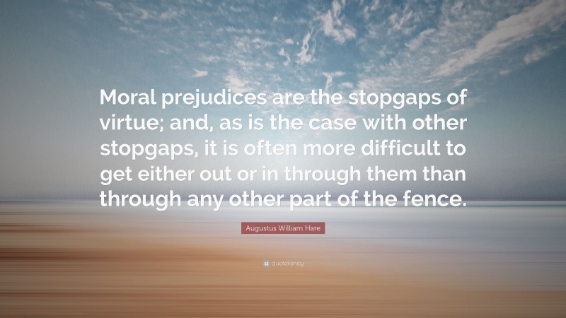 Augustus William Hare Quote: “Moral prejudices are the stopgaps of virtue; and, as is the case with other stopgaps, it is often more difficult to get either out or in through them than through any other part of the fence.”