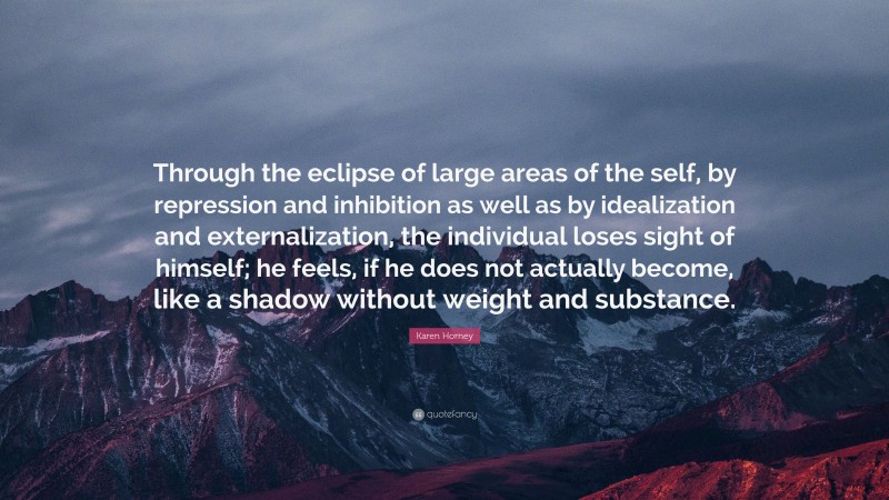 Karen Horney Quote: “Through the eclipse of large areas of the self, by repression and inhibition as well as by idealization and externalization, the individual loses sight of himself; he feels, if he does not actually become, like a shadow without weight and substance.”