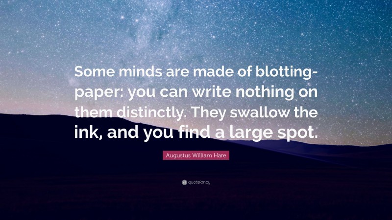 Augustus William Hare Quote: “Some minds are made of blotting-paper: you can write nothing on them distinctly. They swallow the ink, and you find a large spot.”