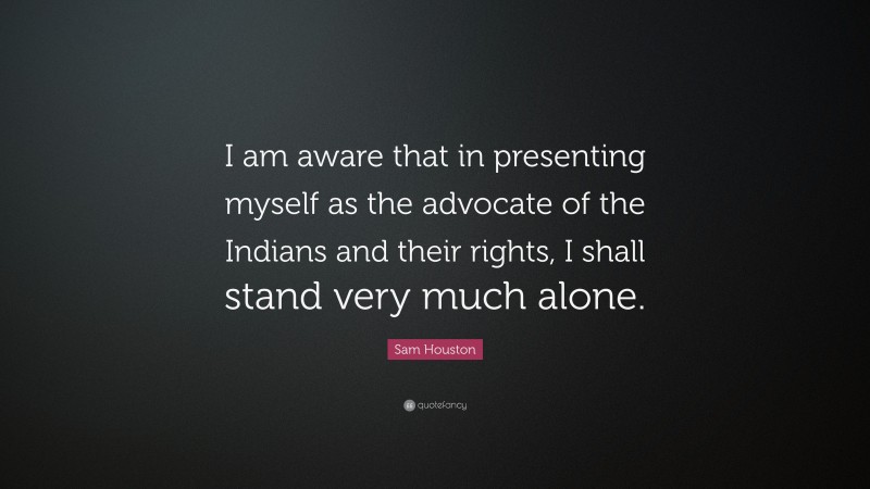 Sam Houston Quote: “I am aware that in presenting myself as the advocate of the Indians and their rights, I shall stand very much alone.”