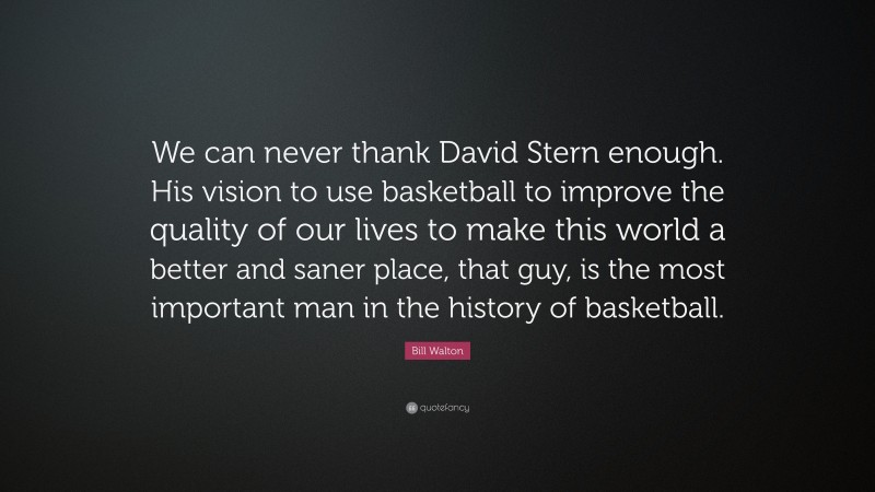 Bill Walton Quote: “We can never thank David Stern enough. His vision to use basketball to improve the quality of our lives to make this world a better and saner place, that guy, is the most important man in the history of basketball.”