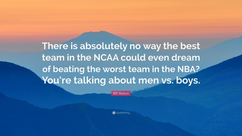 Bill Walton Quote: “There is absolutely no way the best team in the NCAA could even dream of beating the worst team in the NBA? You’re talking about men vs. boys.”