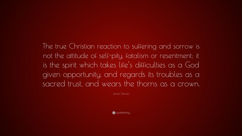 James Stewart Quote: “The true Christian reaction to suffering and sorrow is not the attitude of self-pity, fatalism or resentment; it is the spirit which takes life’s difficulties as a God given opportunity, and regards its troubles as a sacred trust, and wears the thorns as a crown.”