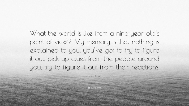 Spike Jonze Quote: “What the world is like from a nine-year-old’s point of view? My memory is that nothing is explained to you, you’ve got to try to figure it out, pick up clues from the people around you, try to figure it out from their reactions.”