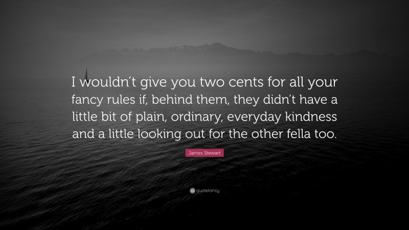 James Stewart Quote: “I wouldn’t give you two cents for all your fancy rules if, behind them, they didn’t have a little bit of plain, ordinary, everyday kindness and a little looking out for the other fella too.”