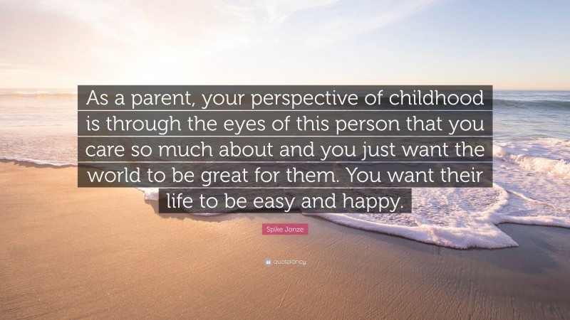 Spike Jonze Quote: “As a parent, your perspective of childhood is through the eyes of this person that you care so much about and you just want the world to be great for them. You want their life to be easy and happy.”