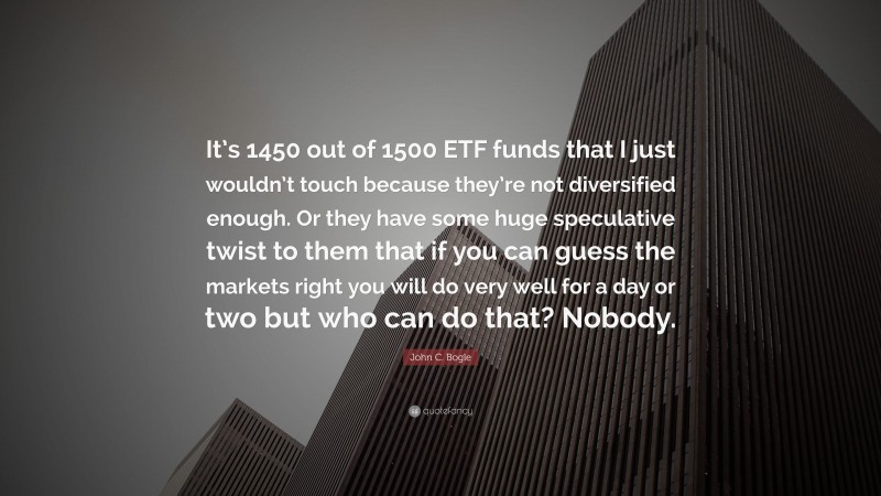 John C. Bogle Quote: “It’s 1450 out of 1500 ETF funds that I just wouldn’t touch because they’re not diversified enough. Or they have some huge speculative twist to them that if you can guess the markets right you will do very well for a day or two but who can do that? Nobody.”