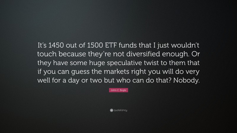 John C. Bogle Quote: “It’s 1450 out of 1500 ETF funds that I just wouldn’t touch because they’re not diversified enough. Or they have some huge speculative twist to them that if you can guess the markets right you will do very well for a day or two but who can do that? Nobody.”