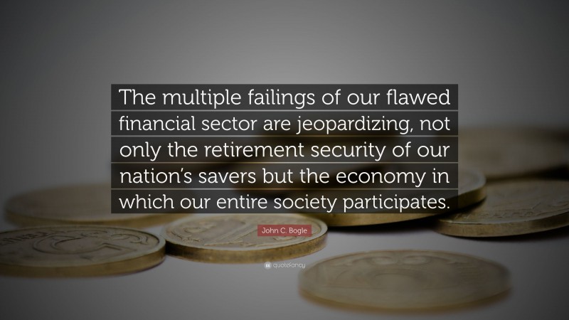 John C. Bogle Quote: “The multiple failings of our flawed financial sector are jeopardizing, not only the retirement security of our nation’s savers but the economy in which our entire society participates.”