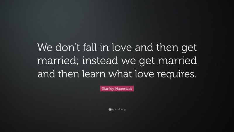 Stanley Hauerwas Quote: “We don’t fall in love and then get married; instead we get married and then learn what love requires.”
