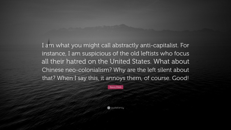 Slavoj Žižek Quote: “I am what you might call abstractly anti-capitalist. For instance, I am suspicious of the old leftists who focus all their hatred on the United States. What about Chinese neo-colonialism? Why are the left silent about that? When I say this, it annoys them, of course. Good!”