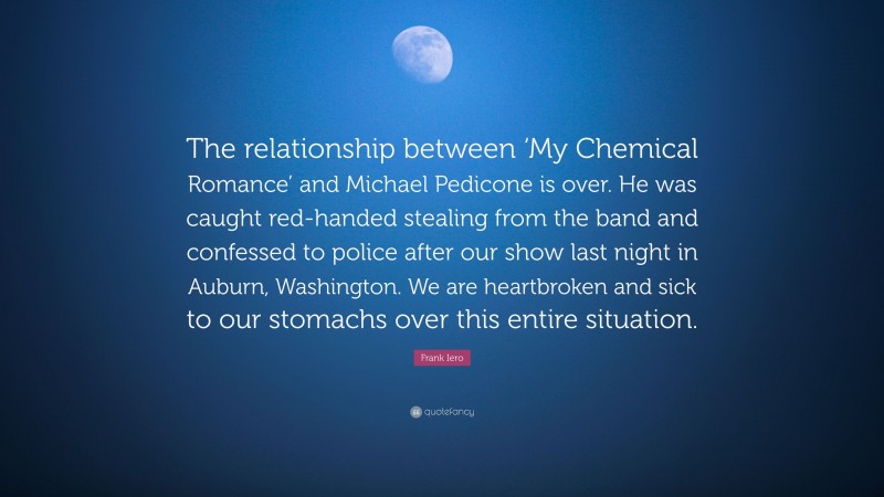 Frank Iero Quote: “The relationship between ‘My Chemical Romance’ and Michael Pedicone is over. He was caught red-handed stealing from the band and confessed to police after our show last night in Auburn, Washington. We are heartbroken and sick to our stomachs over this entire situation.”