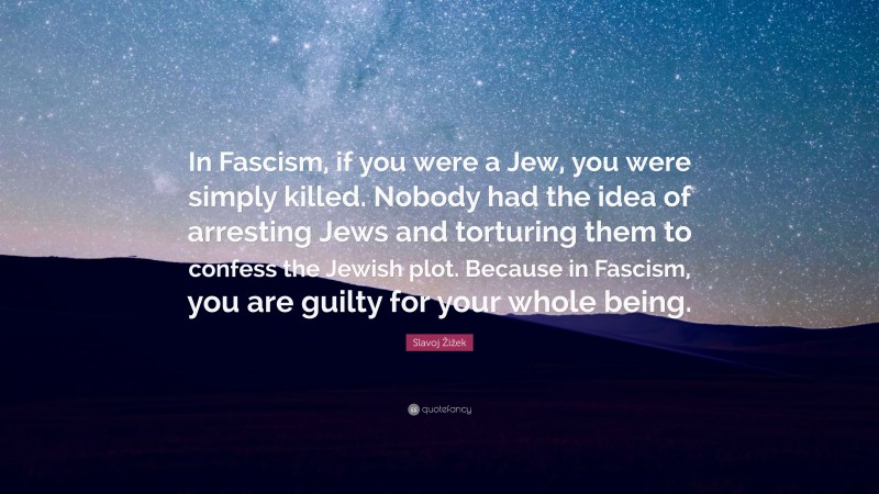 Slavoj Žižek Quote: “In Fascism, if you were a Jew, you were simply killed. Nobody had the idea of arresting Jews and torturing them to confess the Jewish plot. Because in Fascism, you are guilty for your whole being.”