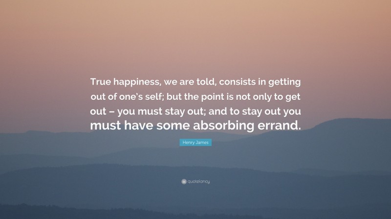Henry James Quote: “True happiness, we are told, consists in getting out of one’s self; but the point is not only to get out – you must stay out; and to stay out you must have some absorbing errand.”
