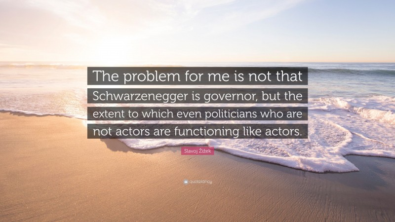 Slavoj Žižek Quote: “The problem for me is not that Schwarzenegger is governor, but the extent to which even politicians who are not actors are functioning like actors.”