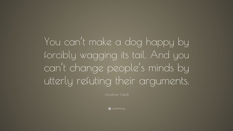 Jonathan Haidt Quote: “You can’t make a dog happy by forcibly wagging its tail. And you can’t change people’s minds by utterly refuting their arguments.”