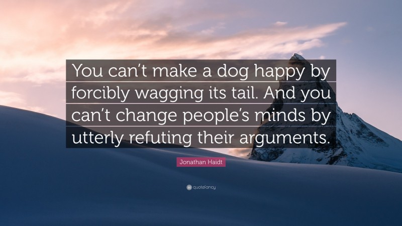 Jonathan Haidt Quote: “You can’t make a dog happy by forcibly wagging its tail. And you can’t change people’s minds by utterly refuting their arguments.”