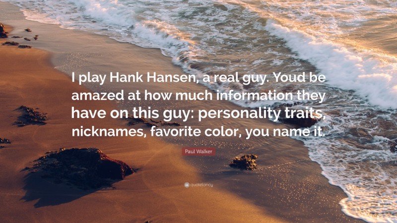 Paul Walker Quote: “I play Hank Hansen, a real guy. Youd be amazed at how much information they have on this guy: personality traits, nicknames, favorite color, you name it.”