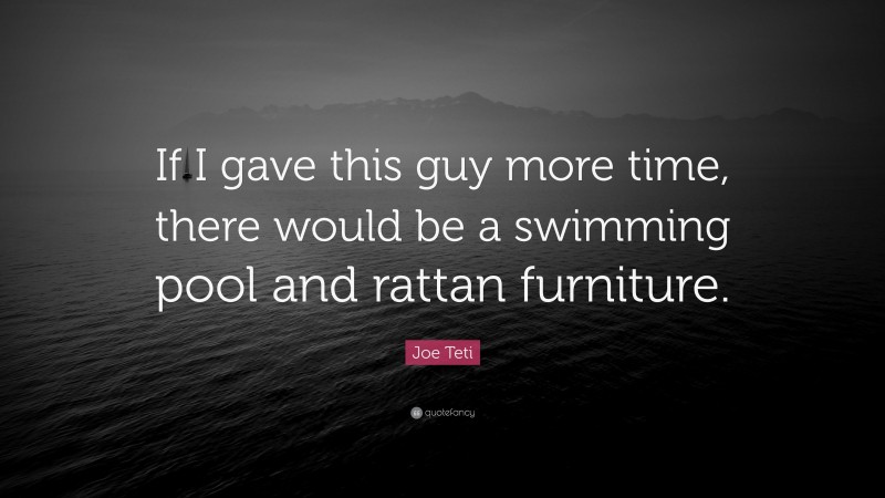 Joe Teti Quote: “If I gave this guy more time, there would be a swimming pool and rattan furniture.”