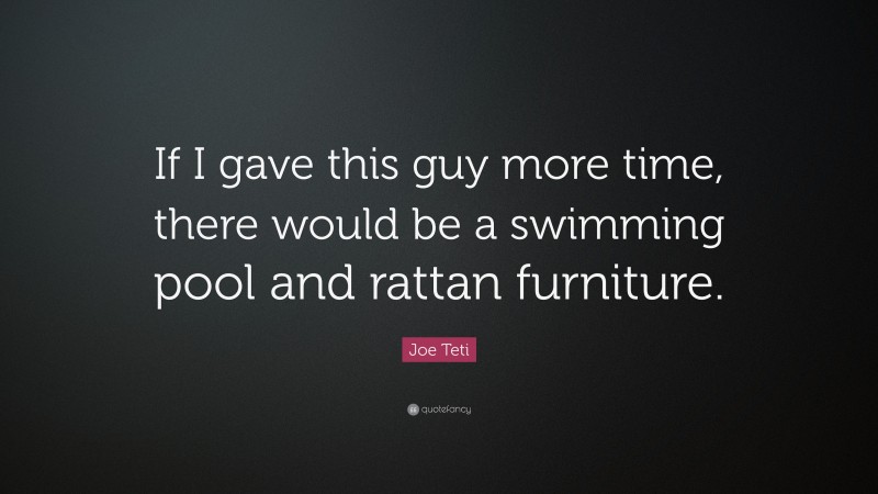 Joe Teti Quote: “If I gave this guy more time, there would be a swimming pool and rattan furniture.”