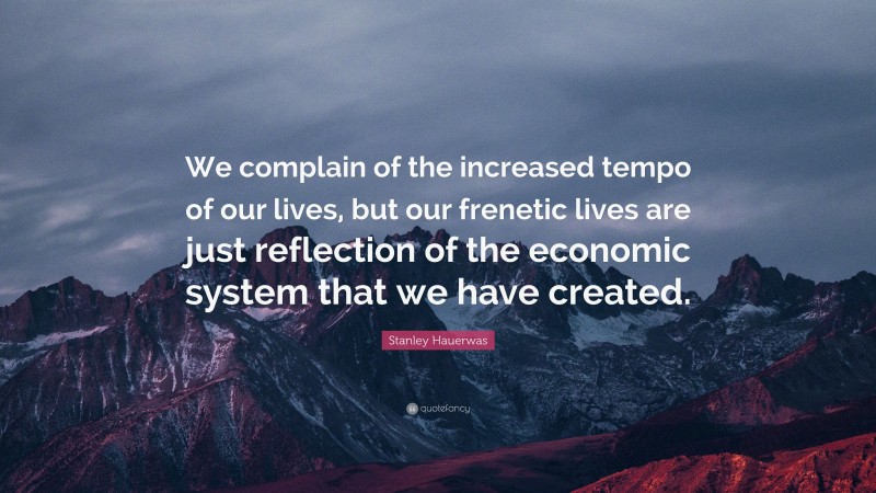 Stanley Hauerwas Quote: “We complain of the increased tempo of our lives, but our frenetic lives are just reflection of the economic system that we have created.”