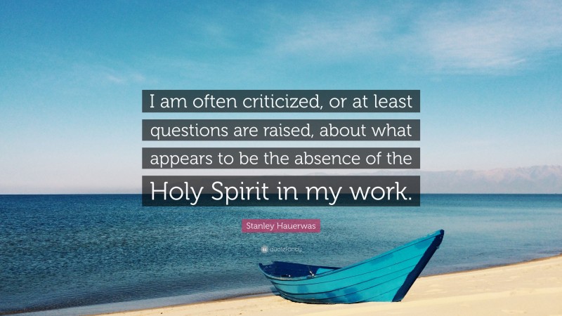 Stanley Hauerwas Quote: “I am often criticized, or at least questions are raised, about what appears to be the absence of the Holy Spirit in my work.”