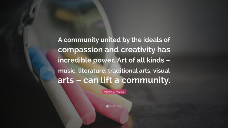 Martin O'Malley Quote: “A community united by the ideals of compassion and creativity has incredible power. Art of all kinds – music, literature, traditional arts, visual arts – can lift a community.”