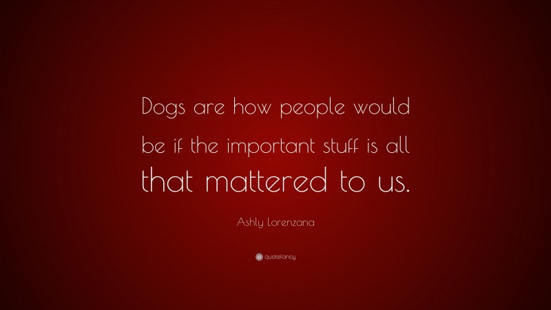 Ashly Lorenzana Quote: “Dogs are how people would be if the important stuff is all that mattered to us.”