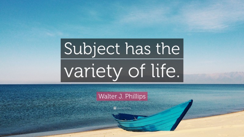 Walter J. Phillips Quote: “Subject has the variety of life.”