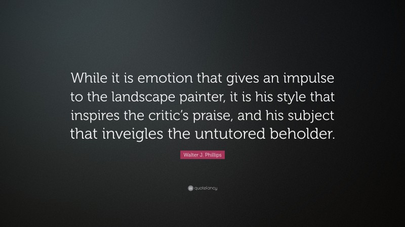 Walter J. Phillips Quote: “While it is emotion that gives an impulse to the landscape painter, it is his style that inspires the critic’s praise, and his subject that inveigles the untutored beholder.”