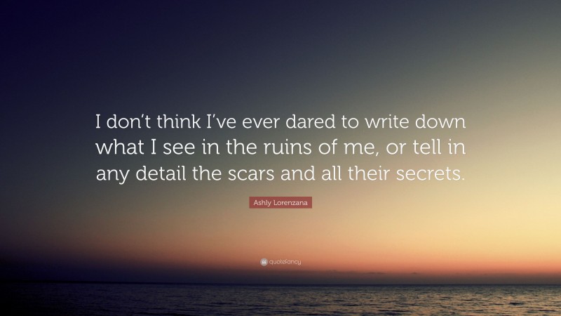 Ashly Lorenzana Quote: “I don’t think I’ve ever dared to write down what I see in the ruins of me, or tell in any detail the scars and all their secrets.”