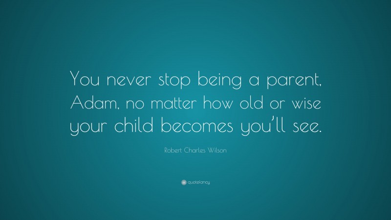 Robert Charles Wilson Quote: “You never stop being a parent, Adam, no matter how old or wise your child becomes you’ll see.”