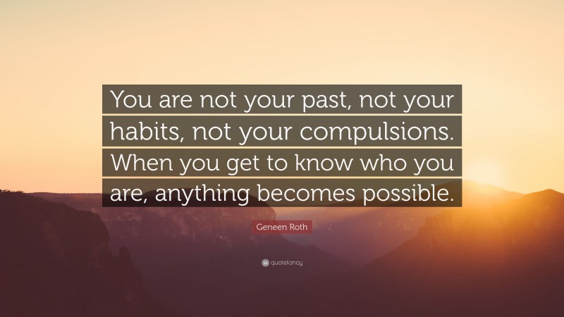 Geneen Roth Quote: “You are not your past, not your habits, not your compulsions. When you get to know who you are, anything becomes possible.”