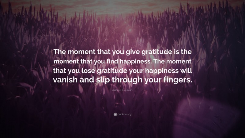 Rasheed Ogunlaru Quote: “The moment that you give gratitude is the moment that you find happiness. The moment that you lose gratitude your happiness will vanish and slip through your fingers.”