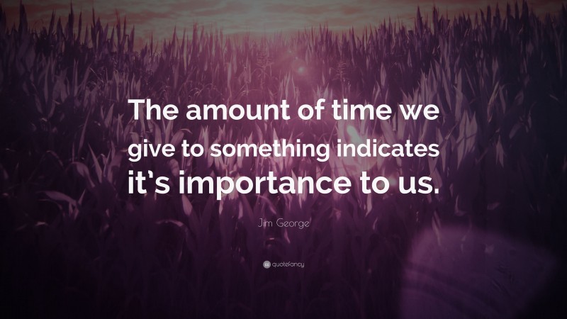 Jim George Quote: “The amount of time we give to something indicates it’s importance to us.”