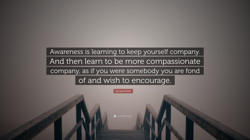 Geneen Roth Quote: “Awareness is learning to keep yourself company. And then learn to be more compassionate company, as if you were somebody you are fond of and wish to encourage.”