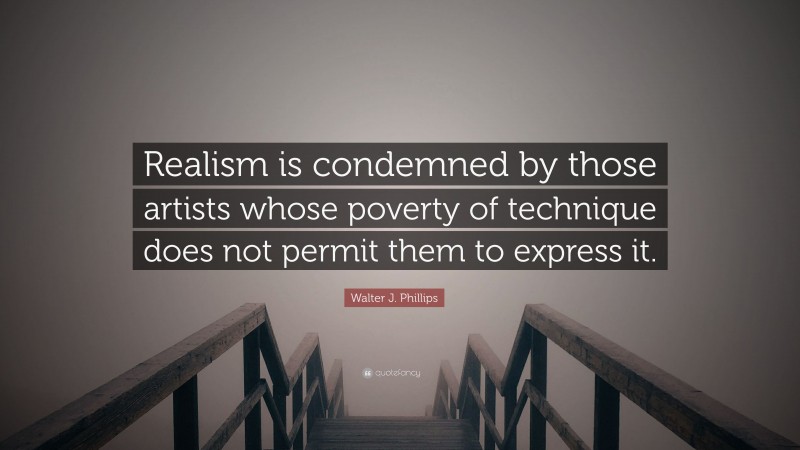 Walter J. Phillips Quote: “Realism is condemned by those artists whose poverty of technique does not permit them to express it.”