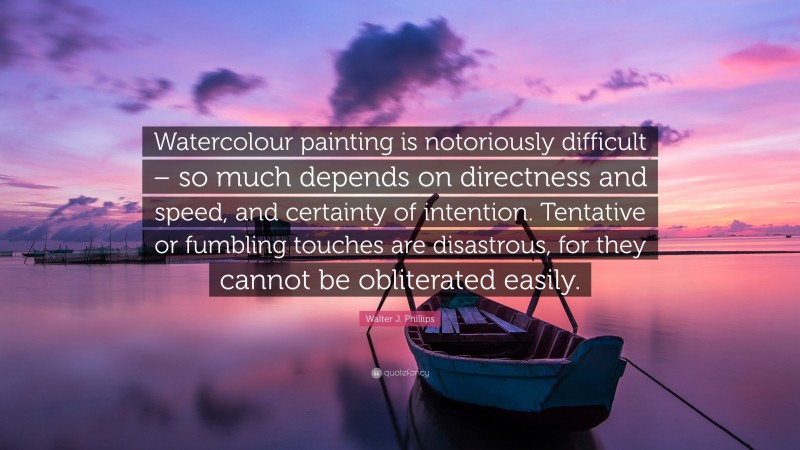 Walter J. Phillips Quote: “Watercolour painting is notoriously difficult – so much depends on directness and speed, and certainty of intention. Tentative or fumbling touches are disastrous, for they cannot be obliterated easily.”