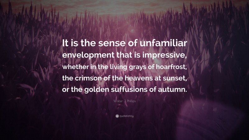 Walter J. Phillips Quote: “It is the sense of unfamiliar envelopment that is impressive, whether in the living grays of hoarfrost, the crimson of the heavens at sunset, or the golden suffusions of autumn.”