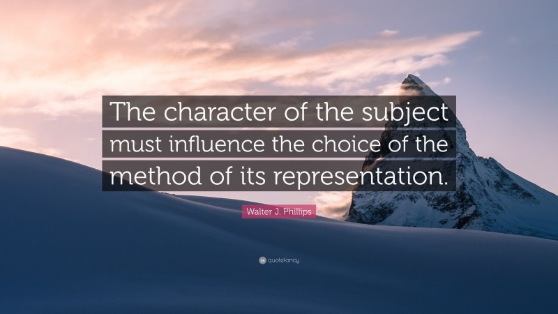 Walter J. Phillips Quote: “The character of the subject must influence the choice of the method of its representation.”