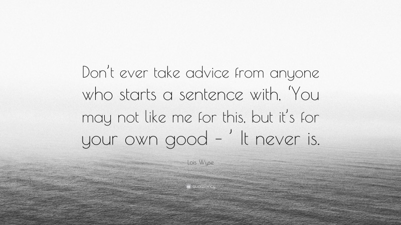 Lois Wyse Quote: “Don’t ever take advice from anyone who starts a sentence with, ‘You may not like me for this, but it’s for your own good – ’ It never is.”