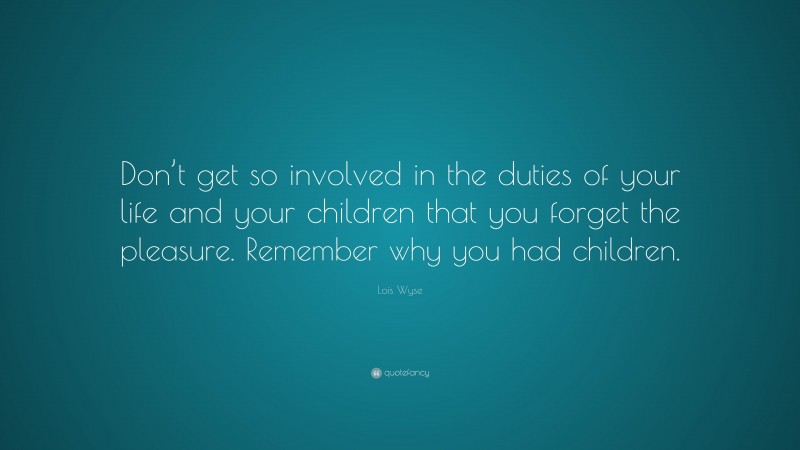 Lois Wyse Quote: “Don’t get so involved in the duties of your life and your children that you forget the pleasure. Remember why you had children.”