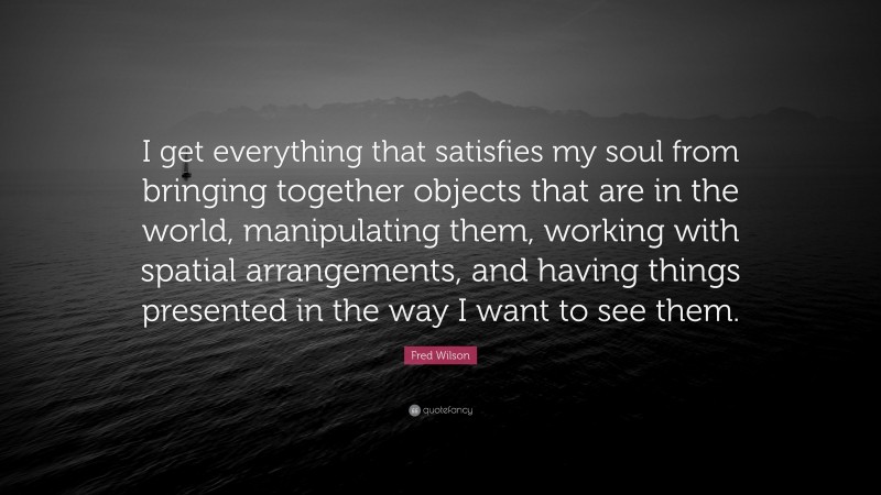 Fred Wilson Quote: “I get everything that satisfies my soul from bringing together objects that are in the world, manipulating them, working with spatial arrangements, and having things presented in the way I want to see them.”