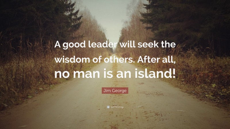 Jim George Quote: “A good leader will seek the wisdom of others. After all, no man is an island!”