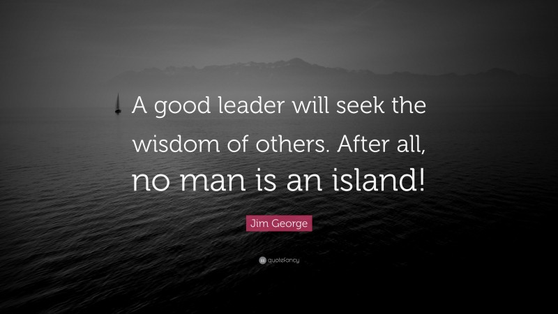 Jim George Quote: “A good leader will seek the wisdom of others. After all, no man is an island!”