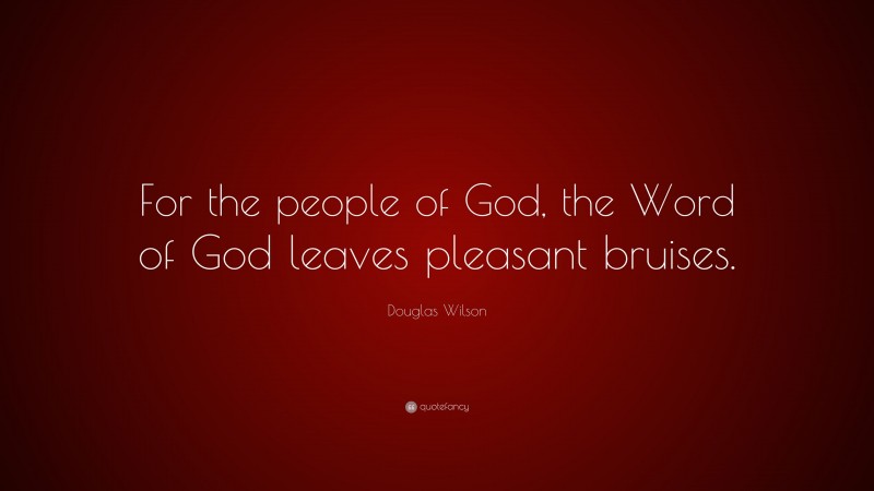 Douglas Wilson Quote: “For the people of God, the Word of God leaves pleasant bruises.”